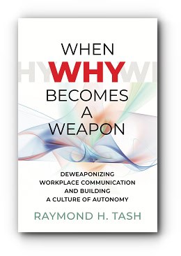When Why Becomes a Weapon (Deweaponizing Workplace Communication and Building a Culture of Autonomy) – by Raymond H. Tash